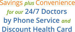 Savings plus Convenience for our 24/7 Doctors by Phone Service and Discount Health Card.